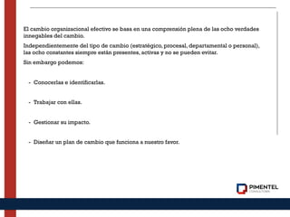 El cambio organizacional efectivo se basa en una comprensión plena de las ocho verdades
innegables del cambio.
Independientemente del tipo de cambio (estratégico, procesal, departamental o personal),
las ocho constantes siempre están presentes, activas y no se pueden evitar.
Sin embargo podemos:
- Conocerlas e identificarlas.
- Trabajar con ellas.
- Gestionar su impacto.
- Diseñar un plan de cambio que funciona a nuestro favor.
 