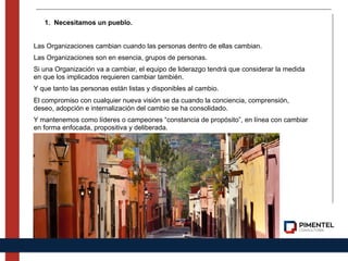 1. Necesitamos un pueblo.
Las Organizaciones cambian cuando las personas dentro de ellas cambian.
Las Organizaciones son en esencia, grupos de personas.
Si una Organización va a cambiar, el equipo de liderazgo tendrá que considerar la medida
en que los implicados requieren cambiar también.
Y que tanto las personas están listas y disponibles al cambio.
El compromiso con cualquier nueva visión se da cuando la conciencia, comprensión,
deseo, adopción e internalización del cambio se ha consolidado.
Y mantenemos como líderes o campeones “constancia de propósito”, en línea con cambiar
en forma enfocada, propositiva y deliberada.
 
