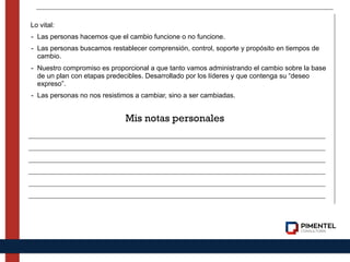 Lo vital:
- Las personas hacemos que el cambio funcione o no funcione.
- Las personas buscamos restablecer comprensión, control, soporte y propósito en tiempos de
cambio.
- Nuestro compromiso es proporcional a que tanto vamos administrando el cambio sobre la base
de un plan con etapas predecibles. Desarrollado por los líderes y que contenga su “deseo
expreso”.
- Las personas no nos resistimos a cambiar, sino a ser cambiadas.
Mis notas personales
 