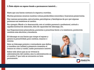 2.Todo objeto en reposo tiende a permanecer inmóvil…
Hasta que una fuerza contraria lo impacta y moviliza.
Muchas personas amamos nuestras rutinas predecibles-conocidas y buscamos preservarlas.
Hay razones personales, estructurales, psicológicas y fisiológicas de por qué algunas
personas nos resistimos al cambio.
Por ejemplo: Miedo a lo desconocido, reto al crédito personal o profesional, actitud o
rapidez-lentitud de absorción, falta de capacidad de liderazgo, etc.
Las Organizaciones planeadoras, pacientes y proactivas frente a la resistencia, producirán
cambios más efectivos y duraderos.
El liderazgo es una fuerza que rompe el reposo y
genera la proactividad, para cambiar, mejorar o
innovar.
Ante un liderazgo potente y contundente que define
y coordina con calidad y presencia constante el
avance en ritmo y rumbo, nadie permanece inmóvil.
Sobre todo ahora que ya no vivimos la
administración del cambio, sino la administración en
el cambio.Y que todo se encuentra en beta
permanente.
 