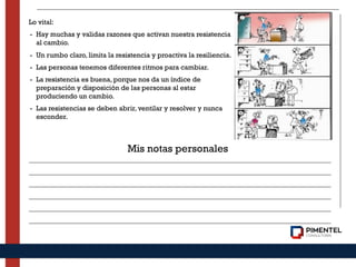Lo vital:
- Hay muchas y validas razones que activan nuestra resistencia
al cambio.
- Un rumbo claro, limita la resistencia y proactiva la resiliencia.
- Las personas tenemos diferentes ritmos para cambiar.
- La resistencia es buena, porque nos da un índice de
preparación y disposición de las personas al estar
produciendo un cambio.
- Las resistencias se deben abrir, ventilar y resolver y nunca
esconder.
Mis notas personales
 
