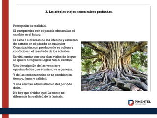 Percepción es realidad.
El compromiso con el pasado obstaculiza el
cambio en el futuro.
El éxito o el fracaso de los intentos y esfuerzos
de cambio en el pasado en cualquier
Organización, son producto de su cultura y
condicionan el resultado de los actuales.
Es vital contar con una clara visión de lo que
se quiere o requiere lograr con el cambio.
Una descripción de las ventajas y
oportunidades que el mismo va a generar.
Y de las consecuencias de no cambiar; en
tiempo, forma y calidad.
Y una efectiva administración del período
delta.
No hay que olvidar que: La mente no
diferencia la realidad de la fantasía.
3. Los arboles viejos tienen raíces profundas.
 