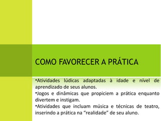 COMO FAVORECER A PRÁTICA Atividades lúdicas adaptadas à idade e nível de aprendizado de seus alunos. Jogos e dinâmicas que propiciem a prática enquanto divertem e instigam. Atividades que incluam música e técnicas de teatro, inserindo a prática na “realidade” de seu aluno. 