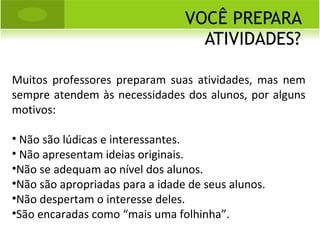 VOCÊ PREPARA ATIVIDADES? Muitos professores preparam suas atividades, mas nem sempre atendem às necessidades dos alunos, por alguns motivos: Não são lúdicas e interessantes. Não apresentam ideias originais. Não se adequam ao nível dos alunos. Não são apropriadas para a idade de seus alunos. Não despertam o interesse deles. São encaradas como “mais uma folhinha”. 