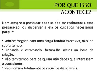 POR QUE ISSO ACONTECE? Nem sempre o professor pode se dedicar realmente a essa preparação, ou dispensar a ela os cuidados necessários porque: Sobrecarregado com uma carga horária excessiva, não lhe sobra tempo. Cansado e estressado, faltam-lhe ideias na hora da criação. Não tem tempo para pesquisar atividades que interessem a seus alunos. Não domina totalmente os recursos disponíveis. 