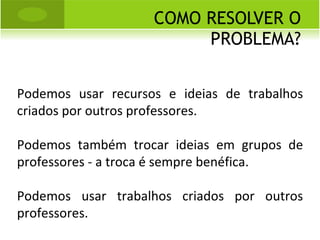 COMO RESOLVER O PROBLEMA? Podemos usar recursos e ideias de trabalhos criados por outros professores. Podemos também trocar ideias em grupos de professores - a troca é sempre benéfica. Podemos usar trabalhos criados por outros professores. 