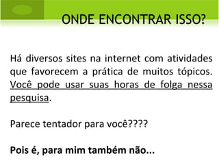 ONDE ENCONTRAR ISSO? Há diversos sites na internet com atividades que favorecem a prática de muitos tópicos.  Você pode usar suas horas de folga nessa pesquisa . Parece tentador para você???? Pois é, para mim também não... 