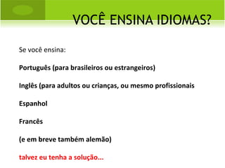 VOCÊ ENSINA IDIOMAS? Se você ensina:  Português (para brasileiros ou estrangeiros) Inglês (para adultos ou crianças, ou mesmo profissionais Espanhol Francês (e em breve também alemão) talvez eu tenha a solução... 