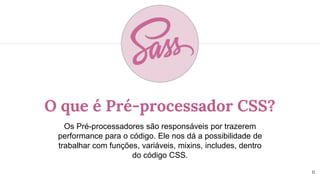 O que é Pré-processador CSS?
Os Pré-processadores são responsáveis por trazerem
performance para o código. Ele nos dá a possibilidade de
trabalhar com funções, variáveis, mixins, includes, dentro
do código CSS.
11
 