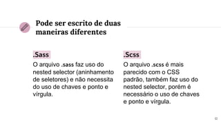 .Sass
O arquivo .sass faz uso do
nested selector (aninhamento
de seletores) e não necessita
do uso de chaves e ponto e
vírgula.
Pode ser escrito de duas
maneiras diferentes
.Scss
O arquivo .scss é mais
parecido com o CSS
padrão, também faz uso do
nested selector, porém é
necessário o uso de chaves
e ponto e vírgula.
12
 