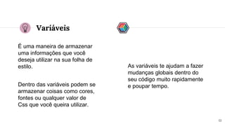 Variáveis
É uma maneira de armazenar
uma informações que você
deseja utilizar na sua folha de
estilo.
13
Dentro das variáveis podem se
armazenar coisas como cores,
fontes ou qualquer valor de
Css que você queira utilizar.
As variáveis te ajudam a fazer
mudanças globais dentro do
seu código muito rapidamente
e poupar tempo.
 