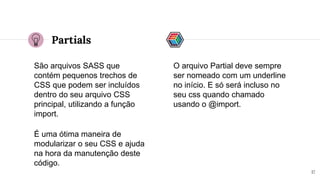 Partials
São arquivos SASS que
contém pequenos trechos de
CSS que podem ser incluídos
dentro do seu arquivo CSS
principal, utilizando a função
import.
17
O arquivo Partial deve sempre
ser nomeado com um underline
no início. E só será incluso no
seu css quando chamado
usando o @import.
É uma ótima maneira de
modularizar o seu CSS e ajuda
na hora da manutenção deste
código.
 