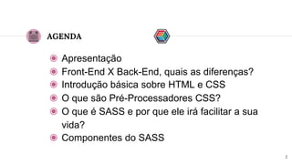 AGENDA
◉ Apresentação
◉ Front-End X Back-End, quais as diferenças?
◉ Introdução básica sobre HTML e CSS
2
◉ O que são Pré-Processadores CSS?
◉ O que é SASS e por que ele irá facilitar a sua
vida?
◉ Componentes do SASS
 