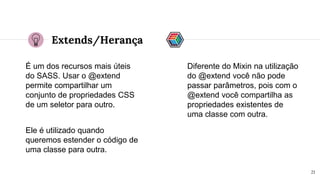 Extends/Herança
É um dos recursos mais úteis
do SASS. Usar o @extend
permite compartilhar um
conjunto de propriedades CSS
de um seletor para outro.
21
Ele é utilizado quando
queremos estender o código de
uma classe para outra.
Diferente do Mixin na utilização
do @extend você não pode
passar parâmetros, pois com o
@extend você compartilha as
propriedades existentes de
uma classe com outra.
 