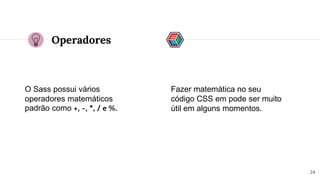 Operadores
O Sass possui vários
operadores matemáticos
padrão como +, -, *, / e %.
24
Fazer matemática no seu
código CSS em pode ser muito
útil em alguns momentos.
 
