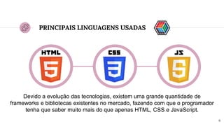 6
PRINCIPAIS LINGUAGENS USADAS
Devido a evolução das tecnologias, existem uma grande quantidade de
frameworks e bibliotecas existentes no mercado, fazendo com que o programador
tenha que saber muito mais do que apenas HTML, CSS e JavaScript.
 