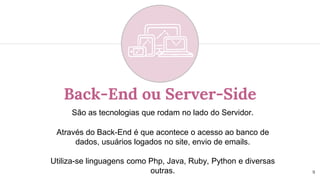 Back-End ou Server-Side
São as tecnologias que rodam no lado do Servidor.
Através do Back-End é que acontece o acesso ao banco de
dados, usuários logados no site, envio de emails.
Utiliza-se linguagens como Php, Java, Ruby, Python e diversas
outras. 9
 