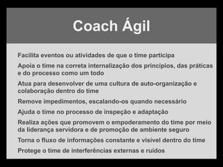 Facilita eventos ou atividades de que o time participa
Apoia o time na correta internalização dos princípios, das práticas
e do processo como um todo
Atua para desenvolver de uma cultura de auto-organização e
colaboração dentro do time
Remove impedimentos, escalando-os quando necessário
Ajuda o time no processo de inspeção e adaptação
Realiza ações que promovem o empoderamento do time por meio
da liderança servidora e de promoção de ambiente seguro
Torna o fluxo de informações constante e visível dentro do time
Protege o time de interferências externas e ruídos
Coach Ágil
 