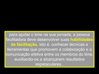 para ajudar o time na sua jornada, a pessoa
facilitadora deve desenvolver suas habilidades
de facilitação, isto é, conhecer técnicas e
ferramentas que promovem a colaboração e a
comunicação efetiva entre os membros do time,
auxiliando-os a alcançarem resultados
espetaculares .
 
