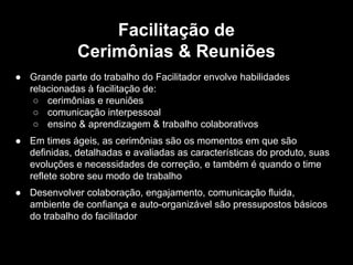 ● Grande parte do trabalho do Facilitador envolve habilidades
relacionadas à facilitação de:
○ cerimônias e reuniões
○ comunicação interpessoal
○ ensino & aprendizagem & trabalho colaborativos
● Em times ágeis, as cerimônias são os momentos em que são
definidas, detalhadas e avaliadas as características do produto, suas
evoluções e necessidades de correção, e também é quando o time
reflete sobre seu modo de trabalho
● Desenvolver colaboração, engajamento, comunicação fluida,
ambiente de confiança e auto-organizável são pressupostos básicos
do trabalho do facilitador
Facilitação de
Cerimônias & Reuniões
 