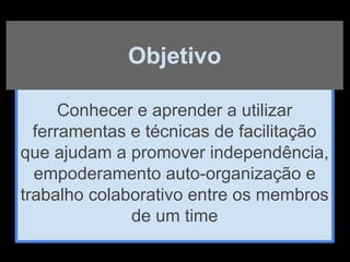 Conhecer e aprender a utilizar
ferramentas e técnicas de facilitação
que ajudam a promover independência,
empoderamento auto-organização e
trabalho colaborativo entre os membros
de um time
Objetivo
 
