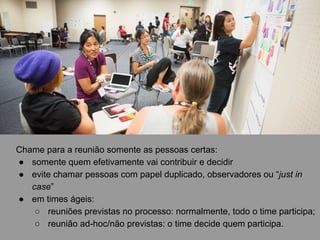 Chame para a reunião somente as pessoas certas:
● somente quem efetivamente vai contribuir e decidir
● evite chamar pessoas com papel duplicado, observadores ou “just in
case”
● em times ágeis:
○ reuniões previstas no processo: normalmente, todo o time participa;
○ reunião ad-hoc/não previstas: o time decide quem participa.
 
