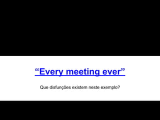 “Every meeting ever”
Que disfunções existem neste exemplo?
 