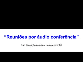 “Reuniões por áudio conferência”
Que disfunções existem neste exemplo?
 