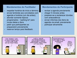 Mandamentos do Facilitador
- respeitar horários de início e término;
- enviar lembrete aos convidados com
agenda e horários (um dia antes);
- abordar somente tópicos
programados - “parking lot” para
novas ideias e itens
- pedir que participantes se
prepararem previamente
- reservar tempo para feedback.
Mandamentos do Participante
- revisar a agenda previamente
- chegar 5 minutos antes
- preparar-se e esclarecer dúvidas
com antecedência
- enviar informes dos itens da
agenda via email, previamente
- participar ativamente
 
