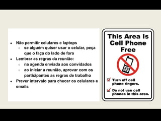 ● Não permitir celulares e laptops
○ se alguém quiser usar o celular, peça
que o faça do lado de fora
● Lembrar as regras da reunião:
○ na agenda enviada aos convidados
○ ao iniciar a reunião, aprovar com os
participantes as regras de trabalho
● Prever intervalo para checar os celulares e
emails
 