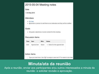 Minuta/ata da reunião
Após a reunião, enviar aos participantes e/ou outros interessados a minuta da
reunião e solicitar revisão e aprovação.
 