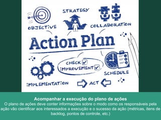 Acompanhar a execução do plano de ações
O plano de ações deve conter informações sobre o modo como os responsáveis pela
ação vão cientificar aos interessados a execução e o sucesso da ação (métricas, itens de
backlog, pontos de controle, etc.)
 