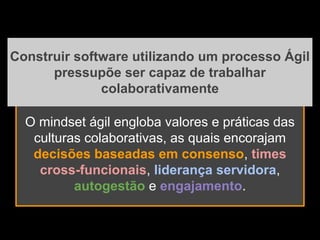 O mindset ágil engloba valores e práticas das
culturas colaborativas, as quais encorajam
decisões baseadas em consenso, times
cross-funcionais, liderança servidora,
autogestão e engajamento.
Construir software utilizando um processo Ágil
pressupõe ser capaz de trabalhar
colaborativamente
 