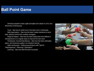 Ball Point Game
introduce people to basic agile principles and values in a fun and
all-senses involving way.
Trust – See how to build trust in the team and in individuals.
Self-organisation – See how the team makes decisions to work
best, without control from outside managers.
Adapt & Inspect – See how the team steps back and reflects in
retrospectives on a regular base to improve the own work.
Timeboxed, incremental delivery – See how the team estimates,
plans, and improves quality in an iterative manner.
Agile ceremonies – Geting acquaintance with "Sprint",
"Retrospective", "Planning", Estimation".
Learning – See how fast the team succeeds.
 