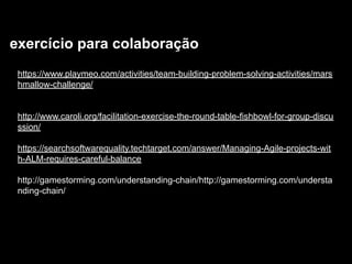 exercício para colaboração
https://www.playmeo.com/activities/team-building-problem-solving-activities/mars
hmallow-challenge/
http://www.caroli.org/facilitation-exercise-the-round-table-fishbowl-for-group-discu
ssion/
https://searchsoftwarequality.techtarget.com/answer/Managing-Agile-projects-wit
h-ALM-requires-careful-balance
http://gamestorming.com/understanding-chain/http://gamestorming.com/understa
nding-chain/
 