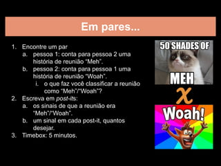 Em pares...
1. Encontre um par
a. pessoa 1: conta para pessoa 2 uma
história de reunião “Meh”.
b. pessoa 2: conta para pessoa 1 uma
história de reunião “Woah”.
i. o que faz você classificar a reunião
como “Meh”/“Woah”?
2. Escreva em post-its:
a. os sinais de que a reunião era
“Meh”/“Woah”.
b. um sinal em cada post-it, quantos
desejar.
3. Timebox: 5 minutos.
X
 