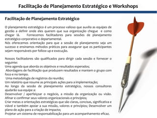 Facilitação de Planejamento Estratégico
O planejamento estratégico é um processo valioso que auxilia as equipes de
gestão a definir onde eles querem que sua organização chegue e como
chegar lá. Fornecemos facilitadores para sessões de planejamento
estratégico corporativo e departamental.
Nós oferecemos orientação para que a sessão de planejamento seja um
sucesso e ensinamos métodos práticos para assegurar que os participantes
sejam responsáveis por follow up e execução.
Nossos facilitadores são qualificados para dirigir cada sessão e fornecer o
seguinte:
Uma agenda que aborda os objetivos e resultados esperados;
Abordagens de facilitação que produzem resultados e mantem o grupo com
foco e no tempo.
Uma metodologia de registros da reunião;
Um relatório que resume as principais ações para a implementação;
Ao longo da sessão de planejamento estratégico, nossos consultores
ajudarão sua equipe a:
Desenvolver / aperfeiçoar o negócio, a missão da organização ou visão.
Afinar e confirmar seus valores organizacionais e princípios;
Criar metas e orientações estratégicas que são claras, concisas, significativa e
viável e também apoiar a sua missão, valores e princípios; Desenvolver um
plano de ação para a criação de impacto;
Projetar um sistema de responsabilização para um acompanhamento eficaz.
Facilitação de Planejamento Estratégico e Workshops
 