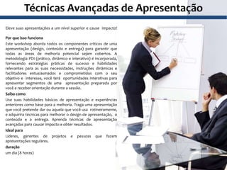 Técnicas Avançadas de Apresentação
Eleve suas apresentações a um nível superior e cause impacto!
Por que isso funciona
Este workshop aborda todos os componentes críticos de uma
apresentação (design, conteúdo e entrega) para garantir que
todas as áreas de melhoria potencial sejam cobertos. A
metodologia PDI (prático, dinâmico e interativo) é incorporada,
fornecendo estratégias práticas de sucesso e habilidades
relevantes para as suas necessidades, instruções dinâmicas e
facilitadores entusiasmados e comprometidos com o seu
objetivo e interesse, você terá oportunidades interativas para
apresentar segmentos de uma apresentação preparada por
você e receber orientação durante a sessão.
Saiba como
Use suas habilidades básicas de apresentação e experiências
anteriores como base para a melhoria. Traga uma apresentação
que você pretende dar ou aquela que você usa rotineiramente,
e adquirira técnicas para melhorar o design de apresentação, o
conteúdo e a entrega. Aprenda técnicas de apresentação
avançadas para causar impacto e obter resultados.
Ideal para
Líderes, gerentes de projetos e pessoas que fazem
apresentações regulares.
duração
um dia (8 horas)
 