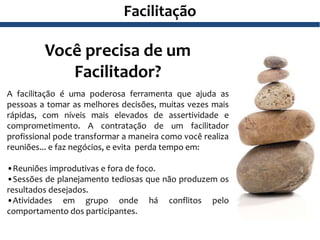 Facilitação
Você precisa de um
Facilitador?
A facilitação é uma poderosa ferramenta que ajuda as
pessoas a tomar as melhores decisões, muitas vezes mais
rápidas, com níveis mais elevados de assertividade e
comprometimento. A contratação de um facilitador
profissional pode transformar a maneira como você realiza
reuniões... e faz negócios, e evita perda tempo em:
•Reuniões improdutivas e fora de foco.
•Sessões de planejamento tediosas que não produzem os
resultados desejados.
•Atividades em grupo onde há conflitos pelo
comportamento dos participantes.
 