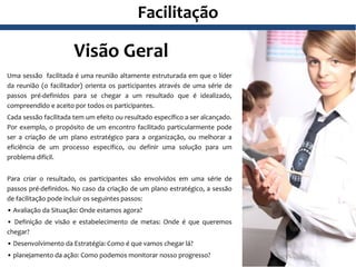 Facilitação
Visão Geral
Uma sessão facilitada é uma reunião altamente estruturada em que o líder
da reunião (o facilitador) orienta os participantes através de uma série de
passos pré-definidos para se chegar a um resultado que é idealizado,
compreendido e aceito por todos os participantes.
Cada sessão facilitada tem um efeito ou resultado específico a ser alcançado.
Por exemplo, o propósito de um encontro facilitado particularmente pode
ser a criação de um plano estratégico para a organização, ou melhorar a
eficiência de um processo específico, ou definir uma solução para um
problema difícil.
Para criar o resultado, os participantes são envolvidos em uma série de
passos pré-definidos. No caso da criação de um plano estratégico, a sessão
de facilitação pode incluir os seguintes passos:
• Avaliação da Situação: Onde estamos agora?
• Definição de visão e estabelecimento de metas: Onde é que queremos
chegar?
• Desenvolvimento da Estratégia: Como é que vamos chegar lá?
• planejamento da ação: Como podemos monitorar nosso progresso?
 