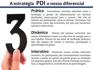 A estratégia PDI o nosso diferencial
Prático - Convertemos conceitos abstratos como a
facilitação e gestão de relacionamento em técnicas
detalhadas, passo-a-passo para o sucesso. Nós não só
falamos aos participantes como as técnicas funcionam, nós
mostramos como elas funcionam, por que elas funcionam,
quando e onde usá-las.
Dinâmico - Maioria das pessoas comentam que
nossos facilitadores trazem um alto nível de energia para o
seu trabalho. Através de seu estilo de facilitação dinâmico,
eles são capazes de manter o interesse, participação e
aprendizagem do grupo.
Interativo - Mantemos nossas sessões altamente
interativa. Os participantes são constantemente envolvidos
durante a sessão em paineis de grande grupo ou atividades
em pequenos grupos. Este alto nível de interação aumenta o
foco, o engajamento e a transferência de aprendizagem.
 