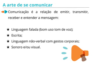 A arte de se comunicar
Comunicação é a relação de emitir, transmitir,
receber e entender a mensagem:
★ Linguagem falada (bom uso tom de voz);
★ Escrita;
★ Linguagem não-verbal com gestos corporais;
★ Sonoro e/ou visual.
 