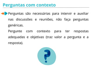 Perguntas com contexto
Perguntas são necessárias para intervir e auxiliar
nas discussões e reuniões, não faça perguntas
genéricas.
Pergunte com contexto para ter respostas
adequadas e objetivas (traz valor a pergunta e a
resposta).
 