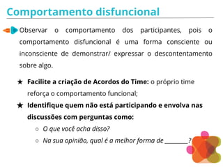 Comportamento disfuncional
Observar o comportamento dos participantes, pois o
comportamento disfuncional é uma forma consciente ou
inconsciente de demonstrar/ expressar o descontentamento
sobre algo.
★ Facilite a criação de Acordos do Time: o próprio time
reforça o comportamento funcional;
★ Identifique quem não está participando e envolva nas
discussões com perguntas como:
○ O que você acha disso?
○ Na sua opinião, qual é a melhor forma de _________?
 