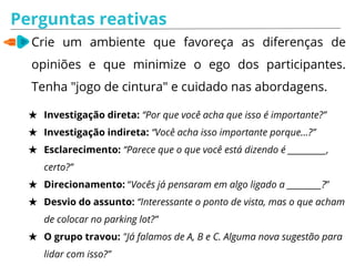 Perguntas reativas
Crie um ambiente que favoreça as diferenças de
opiniões e que minimize o ego dos participantes.
Tenha "jogo de cintura" e cuidado nas abordagens.
★ Investigação direta: “Por que você acha que isso é importante?”
★ Investigação indireta: “Você acha isso importante porque…?”
★ Esclarecimento: “Parece que o que você está dizendo é __________,
certo?”
★ Direcionamento: “Vocês já pensaram em algo ligado a _________?”
★ Desvio do assunto: “Interessante o ponto de vista, mas o que acham
de colocar no parking lot?”
★ O grupo travou: "Já falamos de A, B e C. Alguma nova sugestão para
lidar com isso?”
 