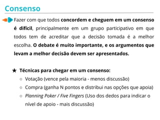 Consenso
Fazer com que todos concordem e cheguem em um consenso
é difícil, principalmente em um grupo participativo em que
todos tem de acreditar que a decisão tomada é a melhor
escolha. O debate é muito importante, e os argumentos que
levam a melhor decisão devem ser apresentados.
★ Técnicas para chegar em um consenso:
○ Votação (vence pela maioria - menos discussão)
○ Compra (ganha N pontos e distribui nas opções que apoia)
○ Planning Poker / Five Fingers (Uso dos dedos para indicar o
nível de apoio - mais discussão)
 