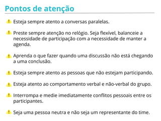 Pontos de atenção
Esteja sempre atento a conversas paralelas.
Preste sempre atenção no relógio. Seja flexível, balanceie a
necessidade de participação com a necessidade de manter a
agenda.
Aprenda o que fazer quando uma discussão não está chegando
a uma conclusão.
Esteja sempre atento as pessoas que não estejam participando.
Esteja atento ao comportamento verbal e não-verbal do grupo.
Interrompa e medie imediatamente conflitos pessoais entre os
participantes.
Seja uma pessoa neutra e não seja um representante do time.
 