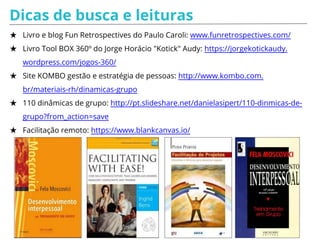 Dicas de busca e leituras
★ Livro e blog Fun Retrospectives do Paulo Caroli: www.funretrospectives.com/
★ Livro Tool BOX 360º do Jorge Horácio "Kotick" Audy: https://jorgekotickaudy.
wordpress.com/jogos-360/
★ Site KOMBO gestão e estratégia de pessoas: http://www.kombo.com.
br/materiais-rh/dinamicas-grupo
★ 110 dinâmicas de grupo: http://pt.slideshare.net/danielasipert/110-dinmicas-de-
grupo?from_action=save
★ Facilitação remoto: https://www.blankcanvas.io/
 