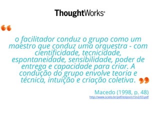 o facilitador conduz o grupo como um
maestro que conduz uma orquestra - com
cientificidade, tecnicidade,
espontaneidade, sensibilidade, poder de
entrega e capacidade para criar. A
condução do grupo envolve teoria e
técnica, intuição e criação coletiva.
Macedo (1998, p. 48)
http://www.scielo.br/pdf/estpsi/v15n2/03.pdf
 