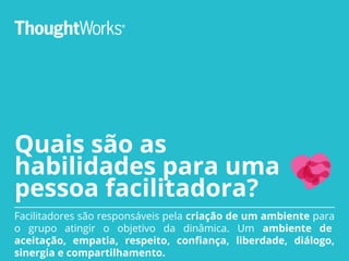 Quais são as
habilidades para uma
pessoa facilitadora?
Facilitadores são responsáveis pela criação de um ambiente para
o grupo atingir o objetivo da dinâmica. Um ambiente de
aceitação, empatia, respeito, confiança, liberdade, diálogo,
sinergia e compartilhamento.
 